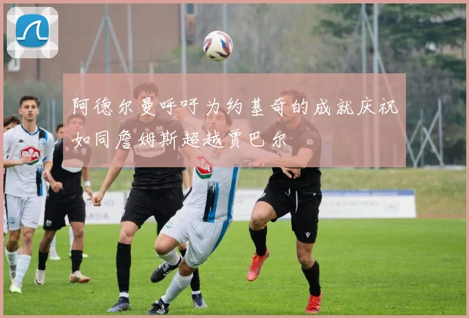 阿德尔曼呼吁为约基奇的成就庆祝如同詹姆斯超越贾巴尔