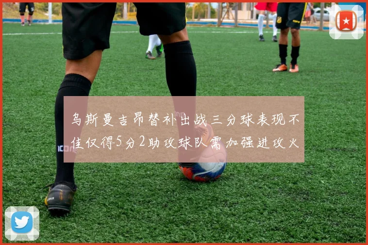 乌斯曼吉昂替补出战三分球表现不佳仅得5分2助攻球队需加强进攻火力
