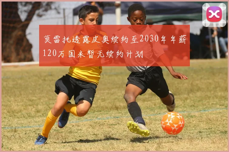 莫雷托透露皮奥续约至2030年年薪120万国米暂无续约计划