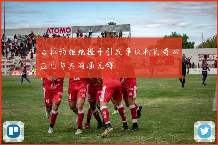 吉拉西拒绝握手引发争议科瓦奇回应已与其沟通无碍