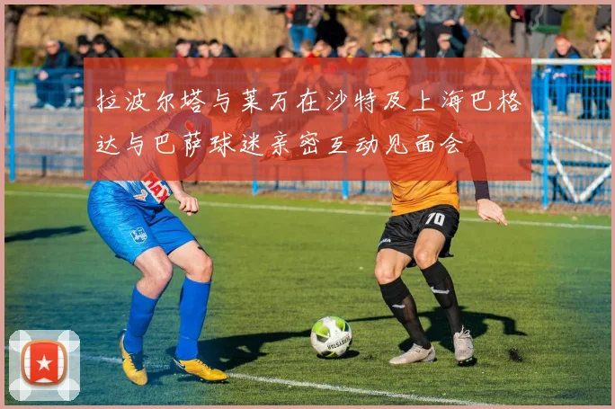 拉波尔塔与莱万在沙特及上海巴格达与巴萨球迷亲密互动见面会