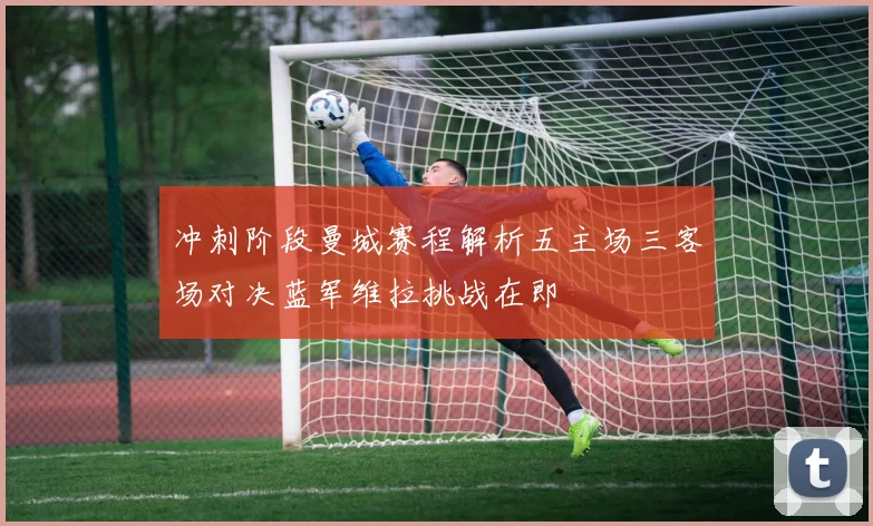 冲刺阶段曼城赛程解析五主场三客场对决蓝军维拉挑战在即