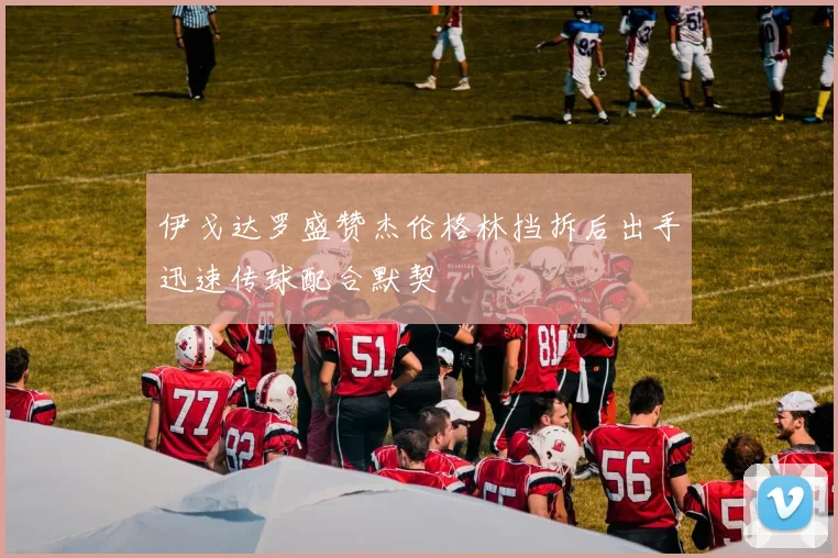 伊戈达罗盛赞杰伦格林挡拆后出手迅速传球配合默契