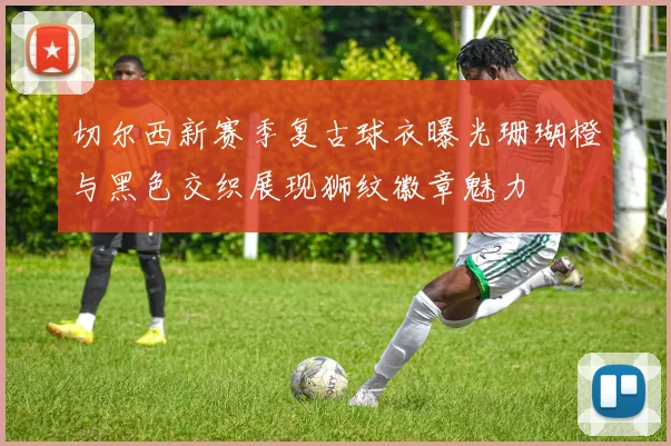 切尔西新赛季复古球衣曝光珊瑚橙与黑色交织展现狮纹徽章魅力