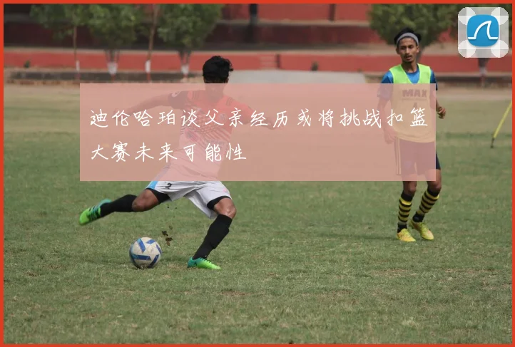 迪伦哈珀谈父亲经历或将挑战扣篮大赛未来可能性