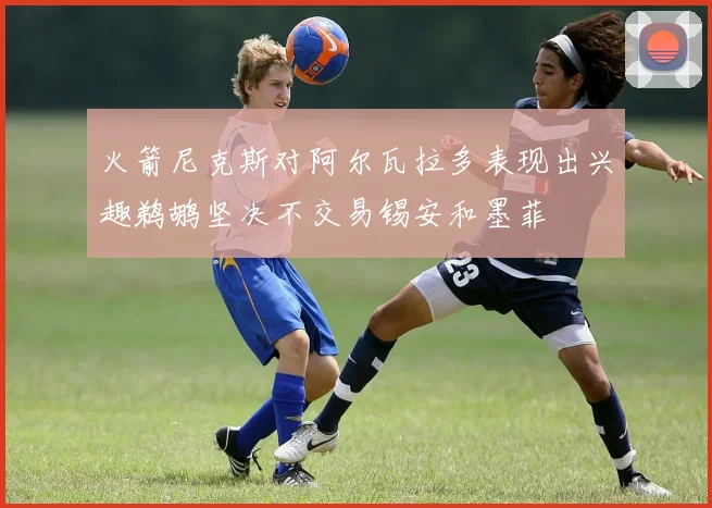 火箭尼克斯对阿尔瓦拉多表现出兴趣鹈鹕坚决不交易锡安和墨菲