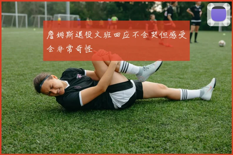 詹姆斯退役文班回应不会哭但感受会非常奇怪