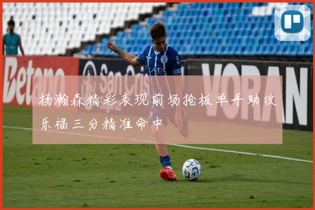 杨瀚森精彩表现前场抢板单手助攻乐福三分精准命中