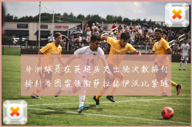 非洲球员在英超历史出场次数排行榜科洛图雷领衔萨拉赫伊沃比紧随其后