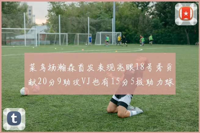 菜鸟杨瀚森首发表现亮眼18号秀贡献20分9助攻VJ也有15分5板助力球队
