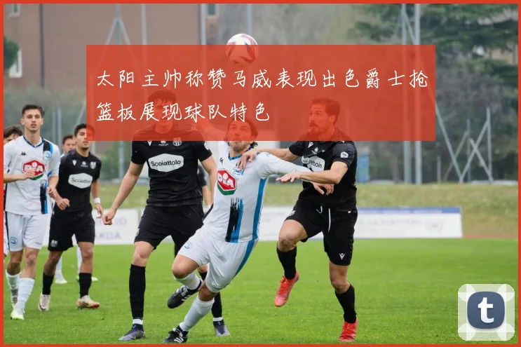 太阳主帅称赞马威表现出色爵士抢篮板展现球队特色
