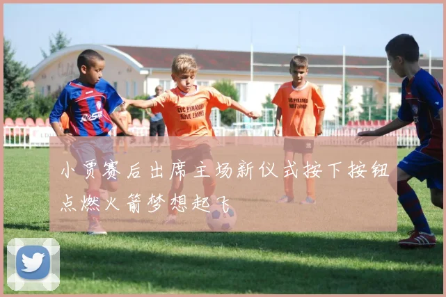小贾赛后出席主场新仪式按下按钮点燃火箭梦想起飞