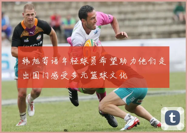 韩旭寄语年轻球员希望助力他们走出国门感受多元篮球文化