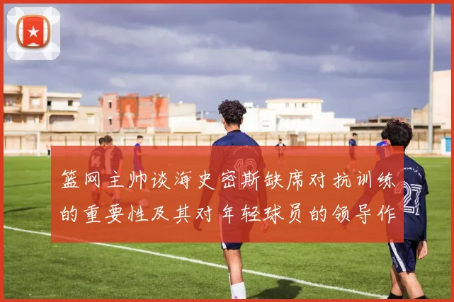 篮网主帅谈海史密斯缺席对抗训练的重要性及其对年轻球员的领导作用