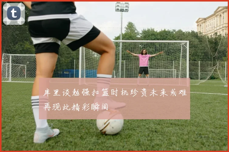 库里谈勉强扣篮时机珍贵未来或难再现此精彩瞬间