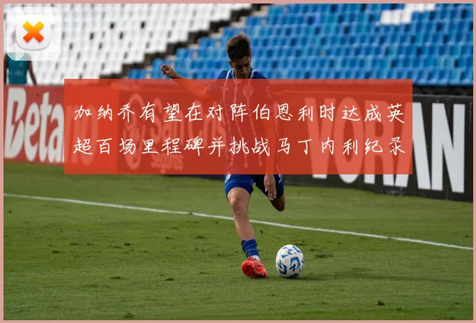 加纳乔有望在对阵伯恩利时达成英超百场里程碑并挑战马丁内利纪录