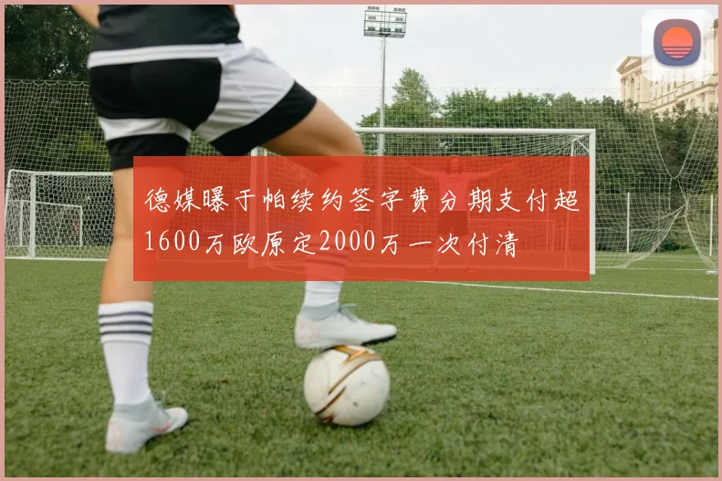 德媒曝于帕续约签字费分期支付超1600万欧原定2000万一次付清