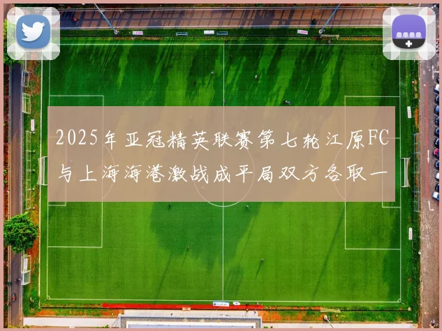 2025年亚冠精英联赛第七轮江原FC与上海海港激战成平局双方各取一分