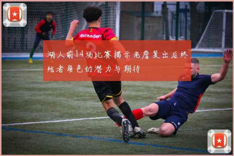 湖人前14场比赛揭示老詹复出后终结者角色的潜力与期待