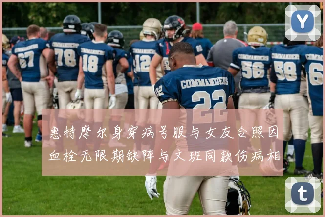惠特摩尔身穿病号服与女友合照因血栓无限期缺阵与文班同款伤病相似