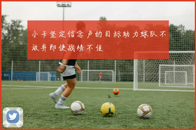 小卡坚定信念卢的目标助力球队不放弃即使战绩不佳