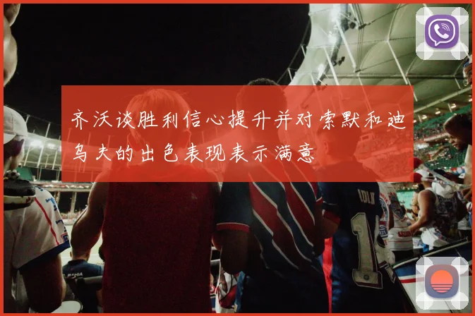 齐沃谈胜利信心提升并对索默和迪乌夫的出色表现表示满意