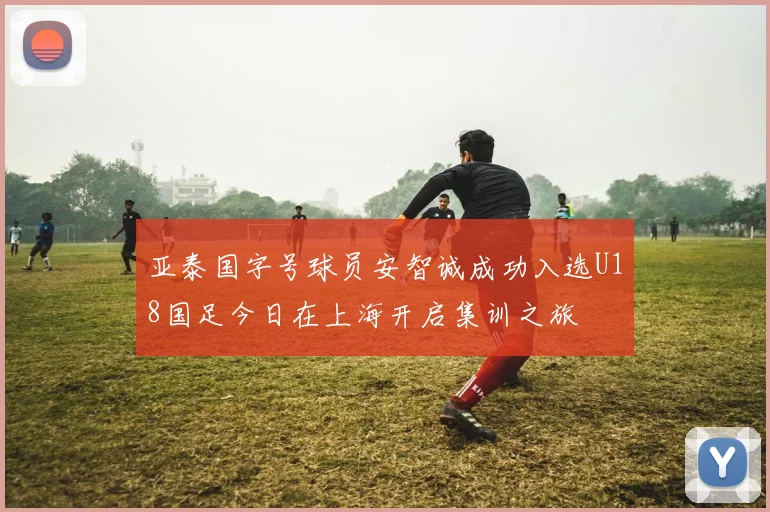 亚泰国字号球员安智诚成功入选U18国足今日在上海开启集训之旅