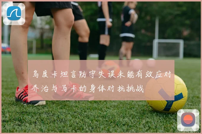 乌度卡坦言防守失误未能有效应对乔治与马卡的身体对抗挑战