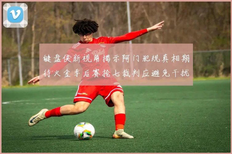 键盘侠新视角揭示阿门犯规真相期待火金季后赛抢七裁判应避免干扰比赛