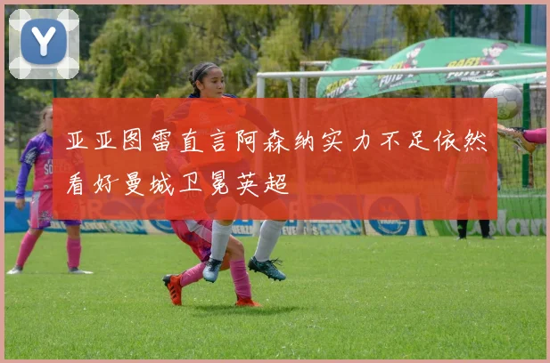 亚亚图雷直言阿森纳实力不足依然看好曼城卫冕英超